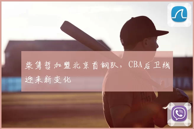柴隽哲加盟北京首钢队,CBA后卫线迎来新变化