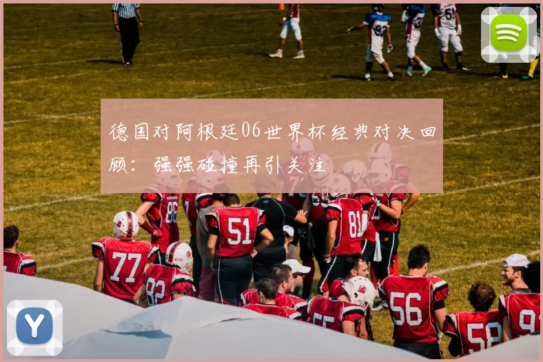 德国对阿根廷06世界杯经典对决回顾：强强碰撞再引关注