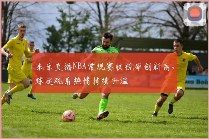 米乐直播NBA常规赛收视率创新高，球迷观看热情持续升温