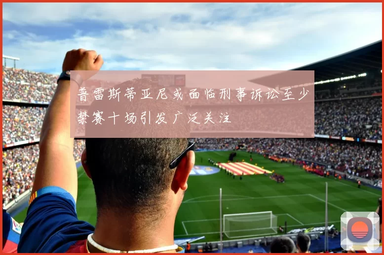 普雷斯蒂亚尼或面临刑事诉讼至少禁赛十场引发广泛关注
