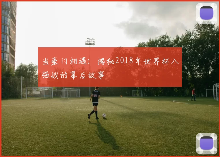 当豪门相遇：揭秘2018年世界杯八强战的幕后故事