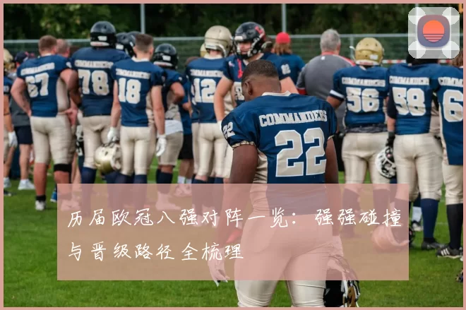 历届欧冠八强对阵一览:强强碰撞与晋级路径全梳理