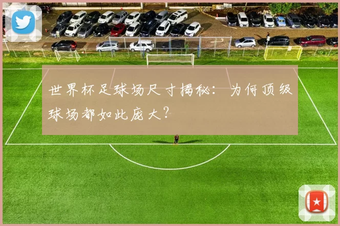 世界杯足球场尺寸揭秘：为何顶级球场都如此庞大？