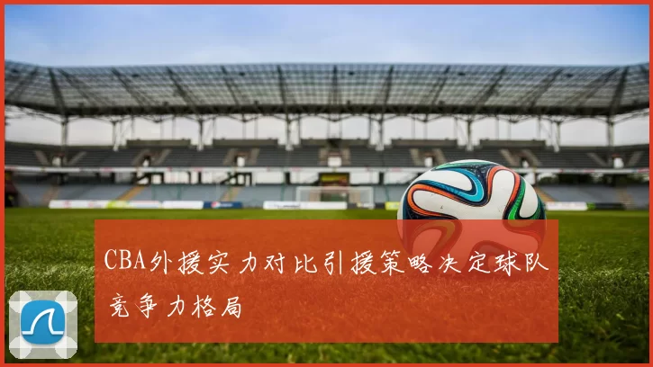 CBA外援实力对比引援策略决定球队竞争力格局