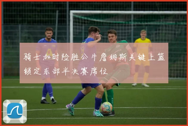 骑士加时险胜公牛詹姆斯关键上篮锁定东部半决赛席位