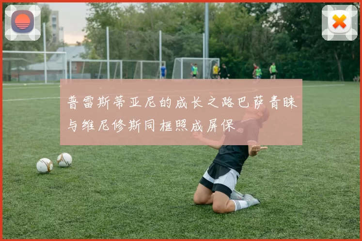 普雷斯蒂亚尼的成长之路巴萨青睐与维尼修斯同框照成屏保
