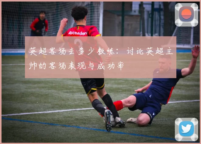 英超客场去多少教练：讨论英超主帅的客场表现与成功率