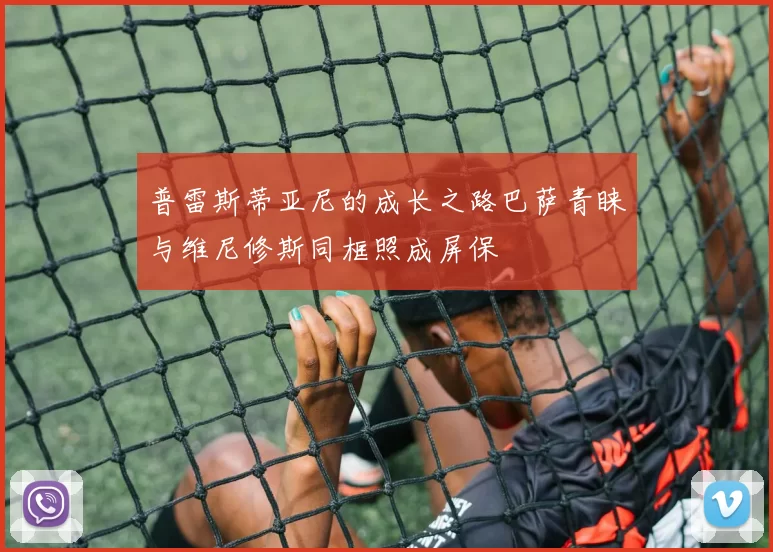 普雷斯蒂亚尼的成长之路巴萨青睐与维尼修斯同框照成屏保
