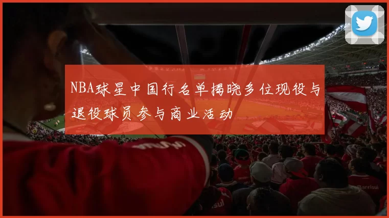NBA球星中国行名单揭晓多位现役与退役球员参与商业活动