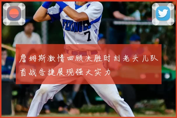 詹姆斯激情回顾决胜时刻老头儿队首战告捷展现强大实力