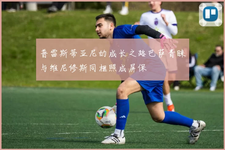 普雷斯蒂亚尼的成长之路巴萨青睐与维尼修斯同框照成屏保
