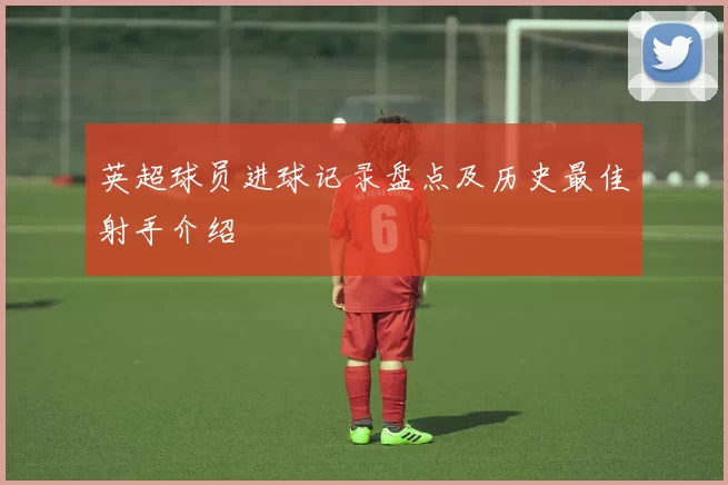英超球员进球记录盘点及历史最佳射手介绍