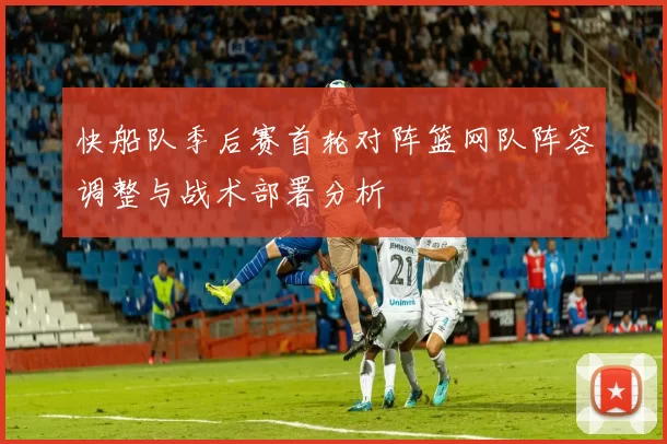 快船队季后赛首轮对阵篮网队阵容调整与战术部署分析