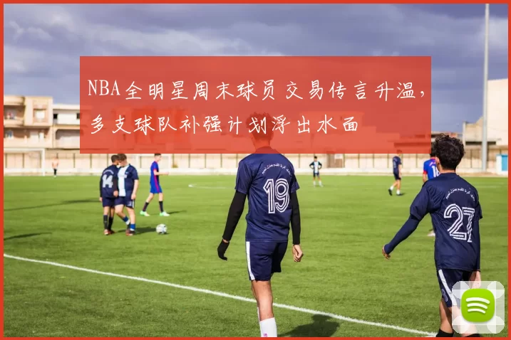 NBA全明星周末球员交易传言升温，多支球队补强计划浮出水面