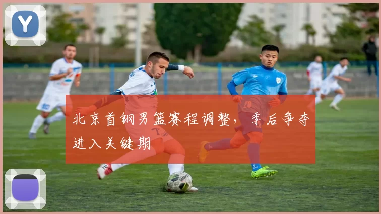 北京首钢男篮赛程调整，季后争夺进入关键期