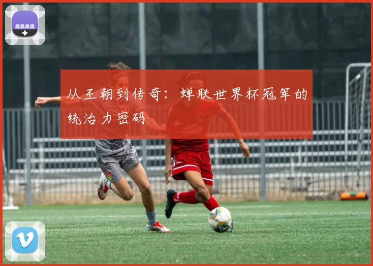 从王朝到传奇：蝉联世界杯冠军的统治力密码