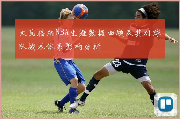 大瓦格纳NBA生涯数据回顾及其对球队战术体系影响分析