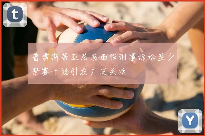 普雷斯蒂亚尼或面临刑事诉讼至少禁赛十场引发广泛关注
