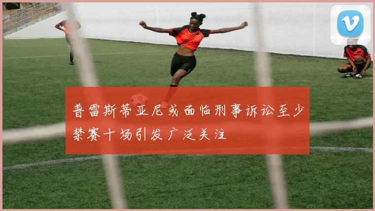 普雷斯蒂亚尼或面临刑事诉讼至少禁赛十场引发广泛关注