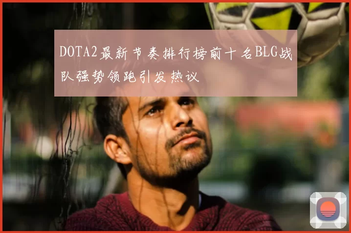 DOTA2最新节奏排行榜前十名BLG战队强势领跑引发热议