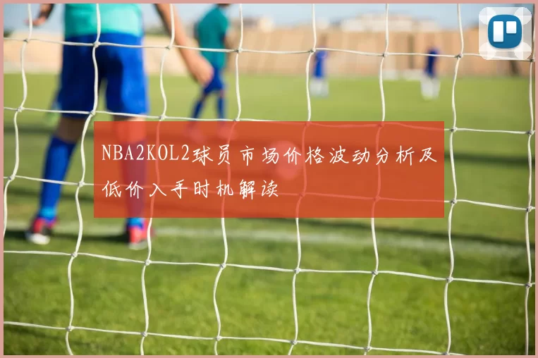 NBA2KOL2球员市场价格波动分析及低价入手时机解读