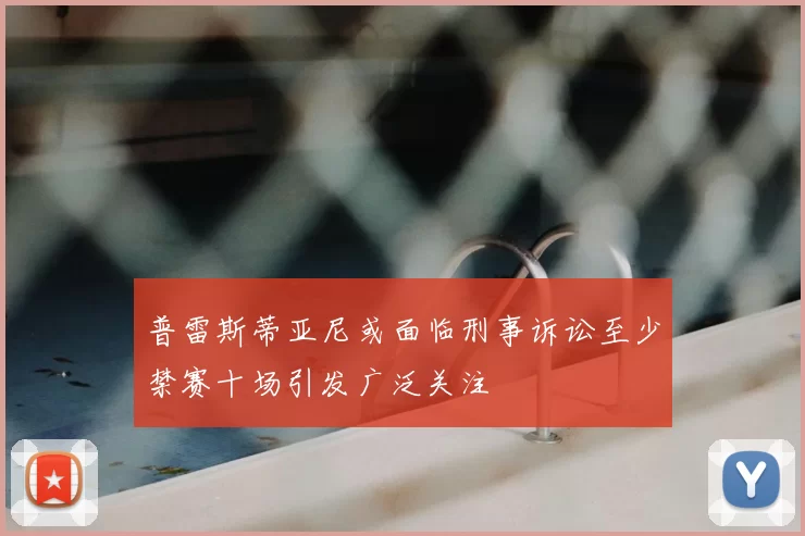 普雷斯蒂亚尼或面临刑事诉讼至少禁赛十场引发广泛关注