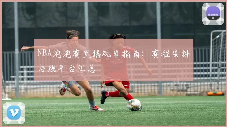 NBA泡泡赛直播观看指南：赛程安排与线平台汇总