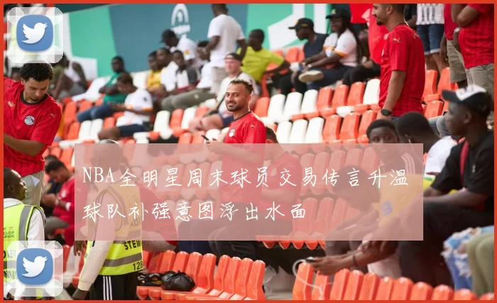 NBA全明星周末球员交易传言升温 球队补强意图浮出水面