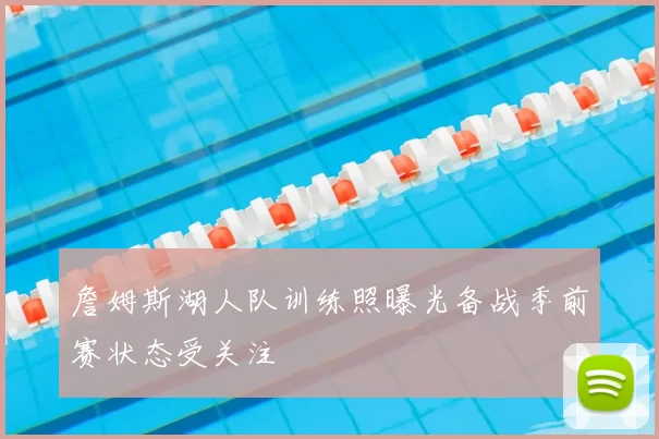 詹姆斯湖人队训练照曝光备战季前赛状态受关注