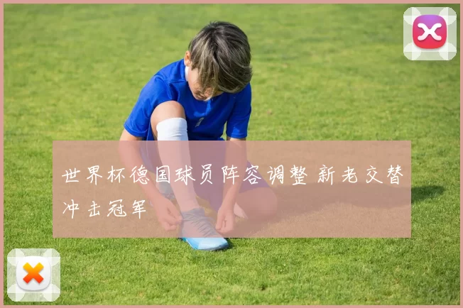 世界杯德国球员阵容调整 新老交替冲击冠军