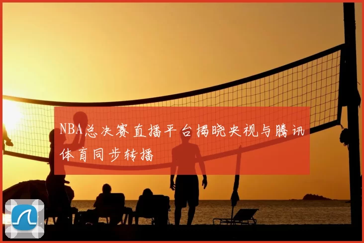 NBA总决赛直播平台揭晓央视与腾讯体育同步转播