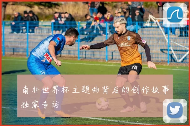 南非世界杯主题曲背后的创作故事独家专访