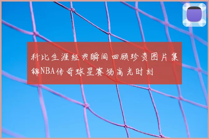 科比生涯经典瞬间回顾珍贵图片集锦NBA传奇球星赛场高光时刻