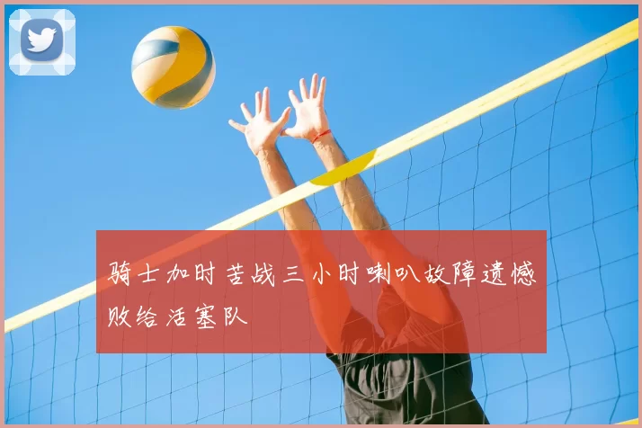 骑士加时苦战三小时喇叭故障遗憾败给活塞队