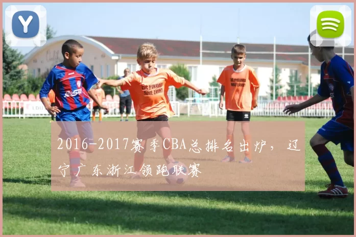 2016-2017赛季CBA总排名出炉，辽宁广东浙江领跑联赛