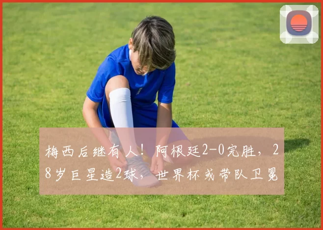 梅西后继有人！阿根廷2-0完胜，28岁巨星造2球，世界杯或带队卫冕