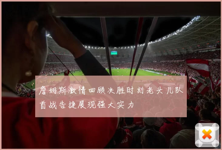 詹姆斯激情回顾决胜时刻老头儿队首战告捷展现强大实力