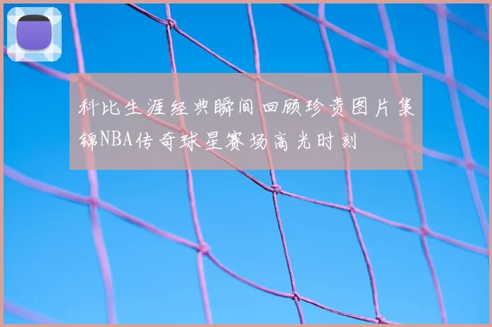 科比生涯经典瞬间回顾珍贵图片集锦NBA传奇球星赛场高光时刻