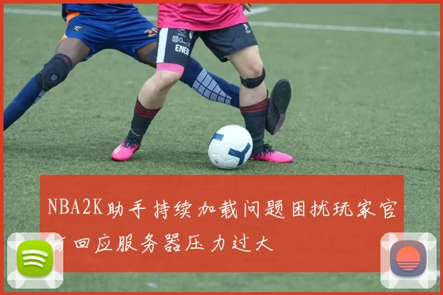 NBA2K助手持续加载问题困扰玩家官方回应服务器压力过大