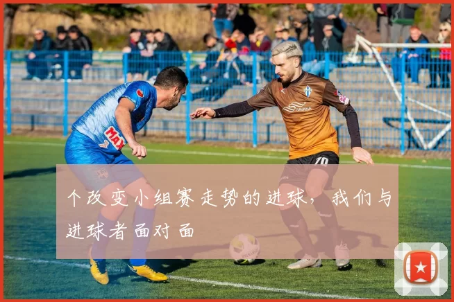 个改变小组赛走势的进球,我们与进球者面对面