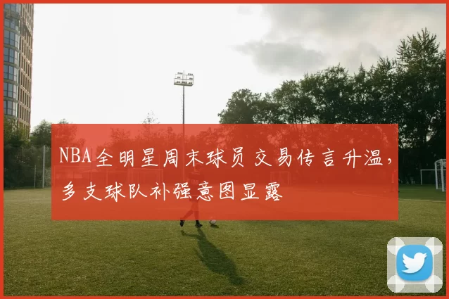 NBA全明星周末球员交易传言升温，多支球队补强意图显露