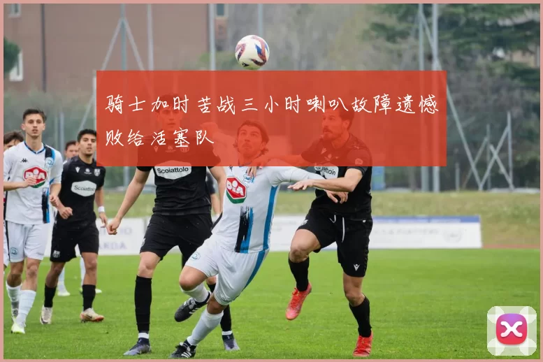 骑士加时苦战三小时喇叭故障遗憾败给活塞队