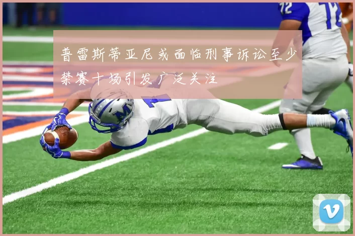 普雷斯蒂亚尼或面临刑事诉讼至少禁赛十场引发广泛关注