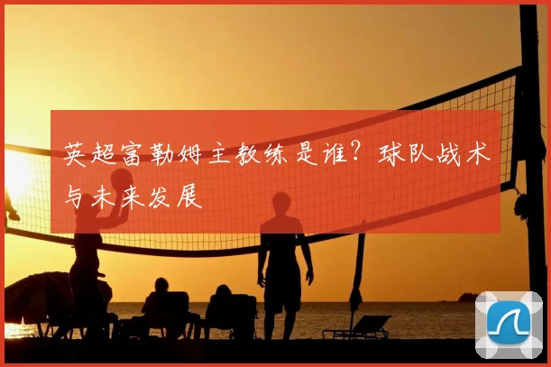 英超富勒姆主教练是谁？球队战术与未来发展