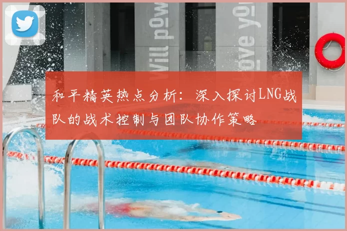 和平精英热点分析:深入探讨LNG战队的战术控制与团队协作策略