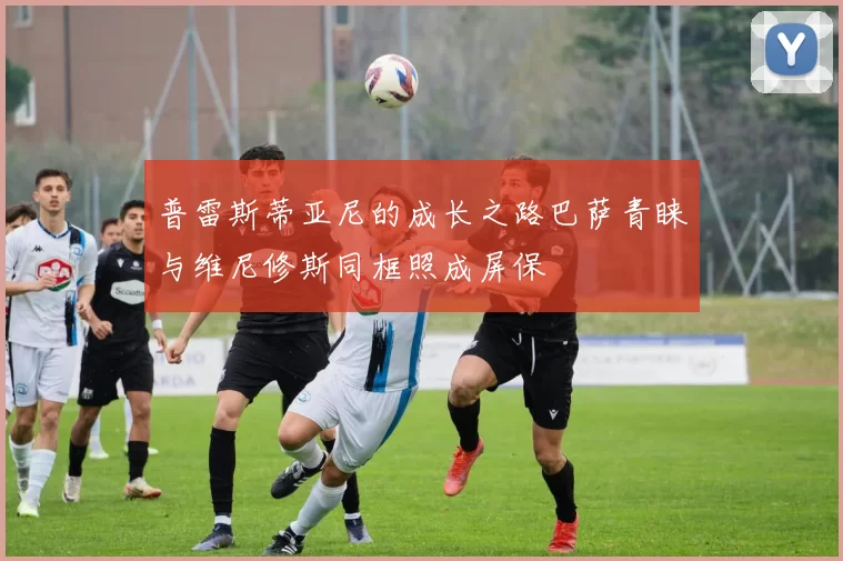 普雷斯蒂亚尼的成长之路巴萨青睐与维尼修斯同框照成屏保