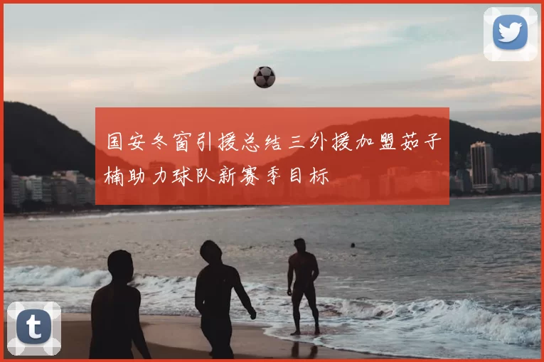 国安冬窗引援总结三外援加盟茹子楠助力球队新赛季目标