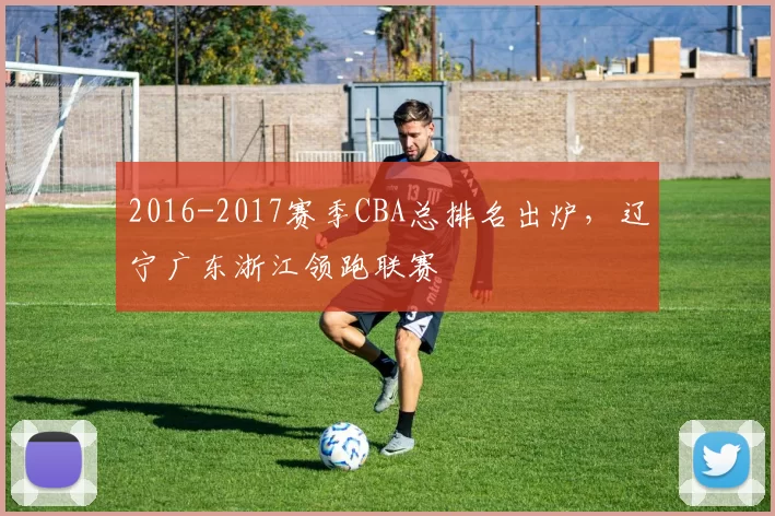 2016-2017赛季CBA总排名出炉，辽宁广东浙江领跑联赛