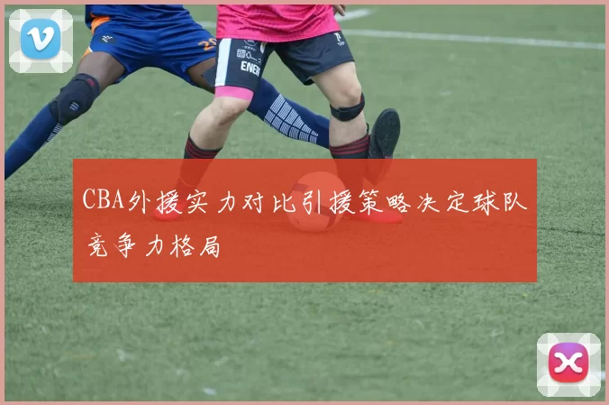 CBA外援实力对比引援策略决定球队竞争力格局