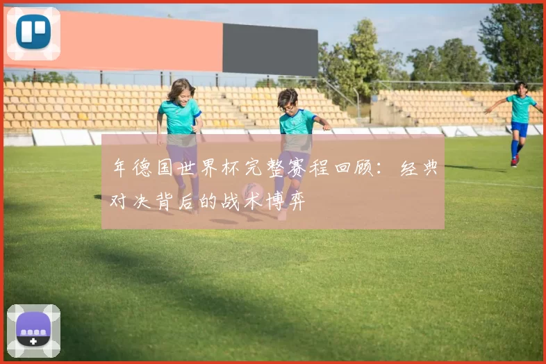 年德国世界杯完整赛程回顾:经典对决背后的战术博弈